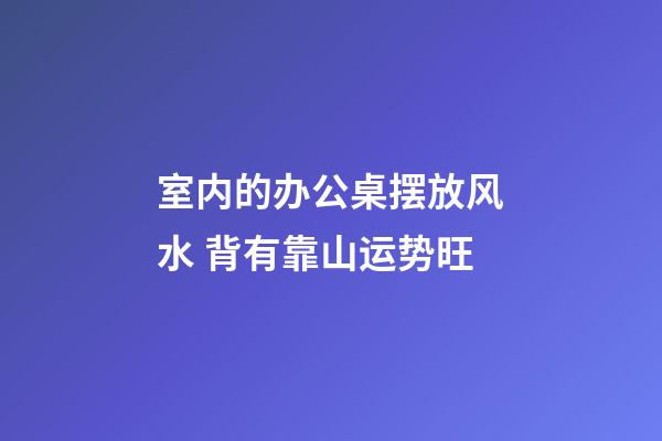 室内的办公桌摆放风水 背有靠山运势旺